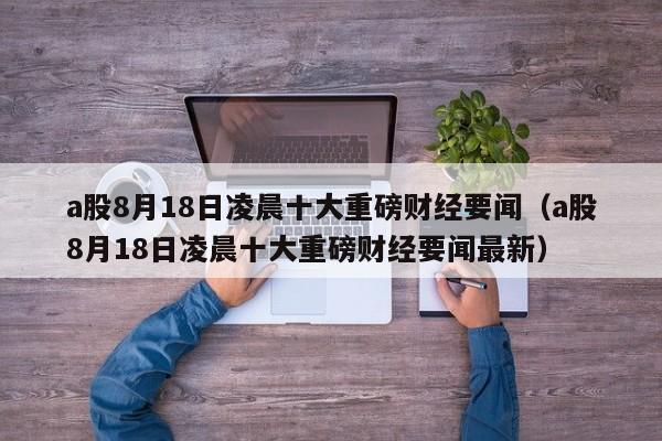 a股8月18日凌晨十大重磅财经要闻（a股8月18日凌晨十大重磅财经要闻最新）