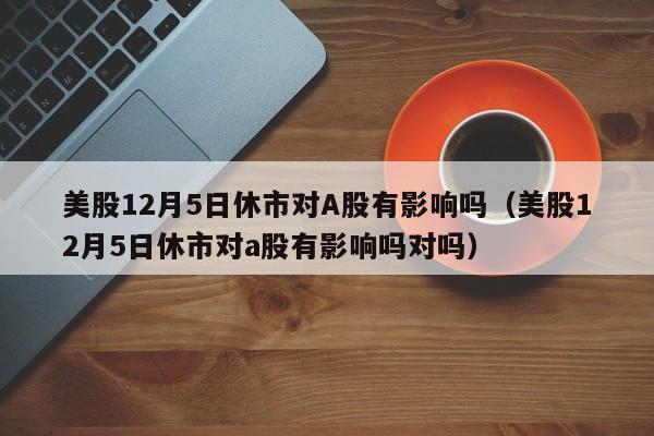 美股12月5日休市对A股有影响吗（美股12月5日休市对a股有影响吗对吗）