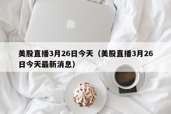 美股直播3月26日今天（美股直播3月26日今天最新消息）