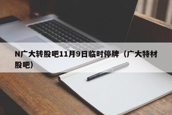 N广大转股吧11月9日临时停牌（广大特材股吧）