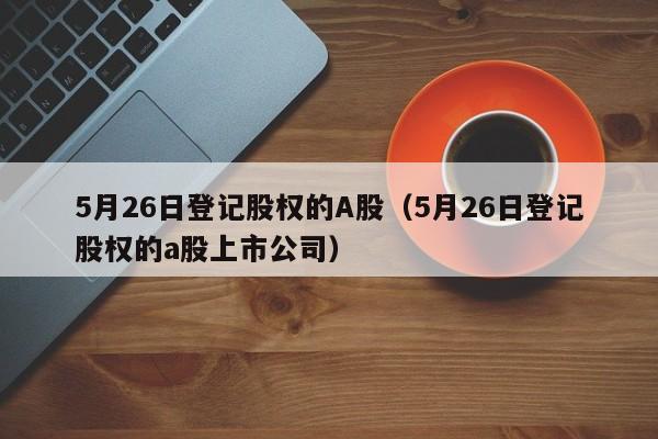 5月26日登记股权的A股（5月26日登记股权的a股上市公司）
