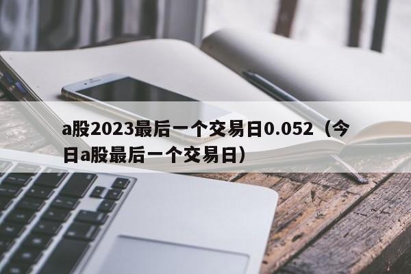 a股2023最后一个交易日0.052（今日a股最后一个交易日）
