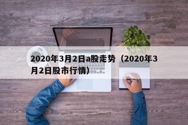 2020年3月2日a股走势（2020年3月2日股市行情）