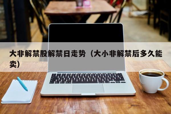 大非解禁股解禁日走势（大小非解禁后多久能卖）