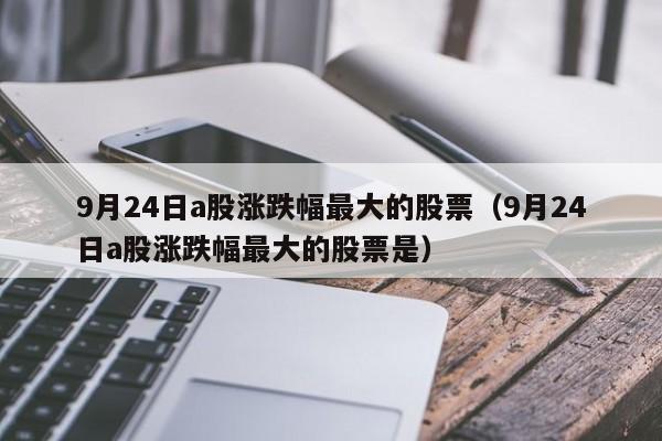 9月24日a股涨跌幅最大的股票（9月24日a股涨跌幅最大的股票是）