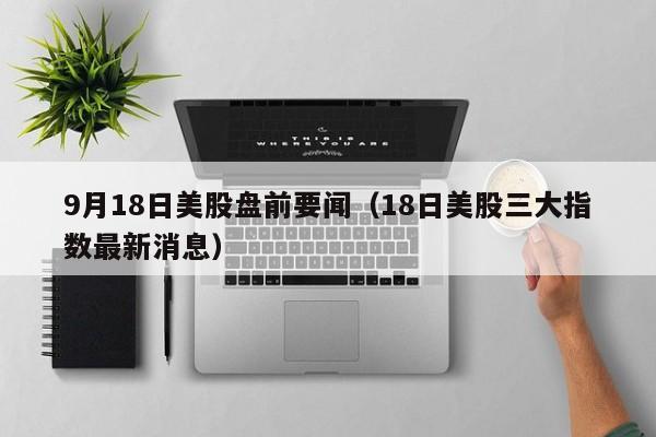 9月18日美股盘前要闻（18日美股三大指数最新消息）