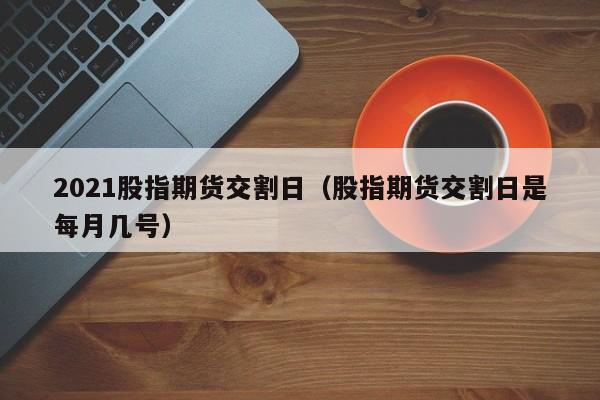 2021股指期货交割日（股指期货交割日是每月几号）