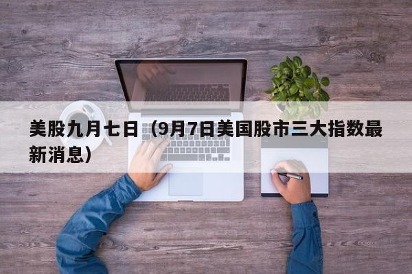 美股九月七日（9月7日美国股市三大指数最新消息）