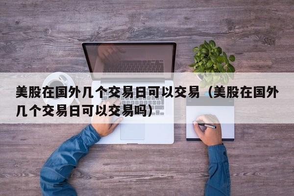 美股在国外几个交易日可以交易（美股在国外几个交易日可以交易吗）