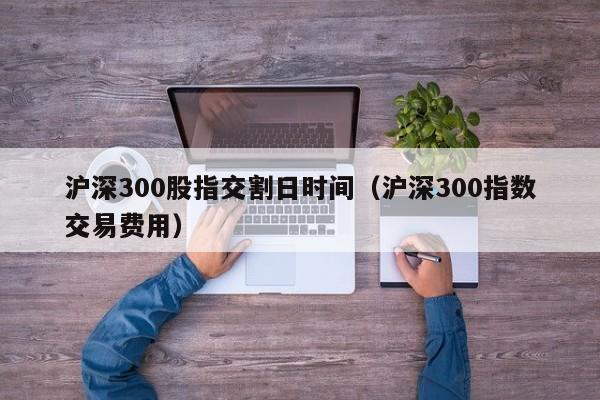 沪深300股指交割日时间（沪深300指数交易费用）