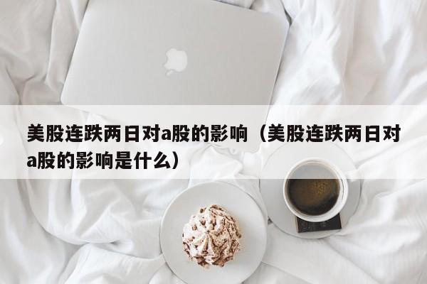 美股连跌两日对a股的影响（美股连跌两日对a股的影响是什么）