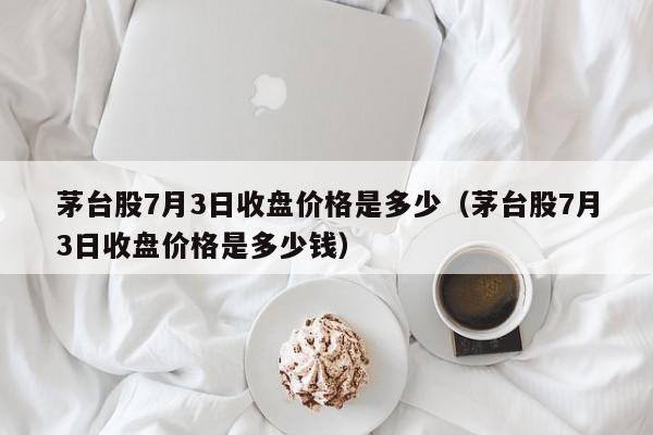 茅台股7月3日收盘价格是多少（茅台股7月3日收盘价格是多少钱）