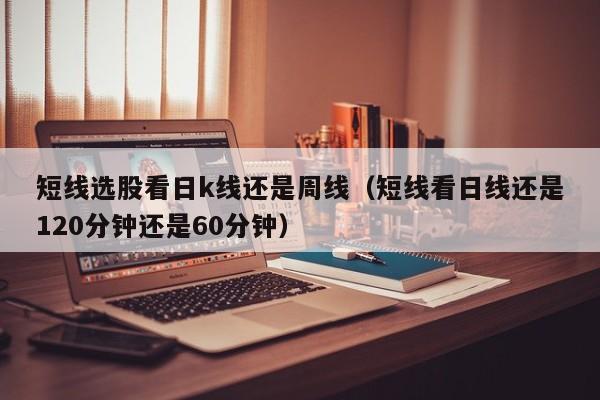 短线选股看日k线还是周线（短线看日线还是120分钟还是60分钟）