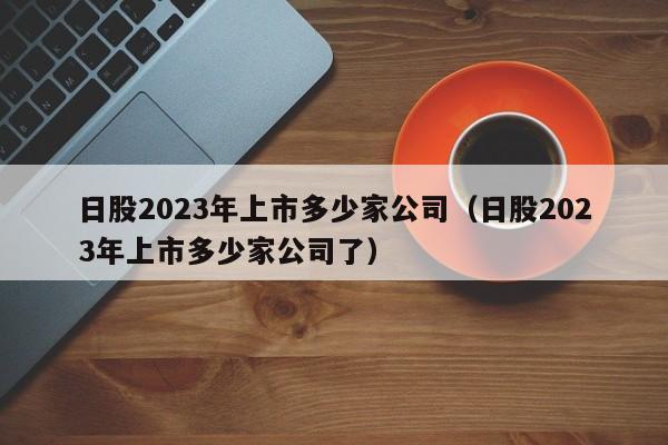 日股2023年上市多少家公司（日股2023年上市多少家公司了）