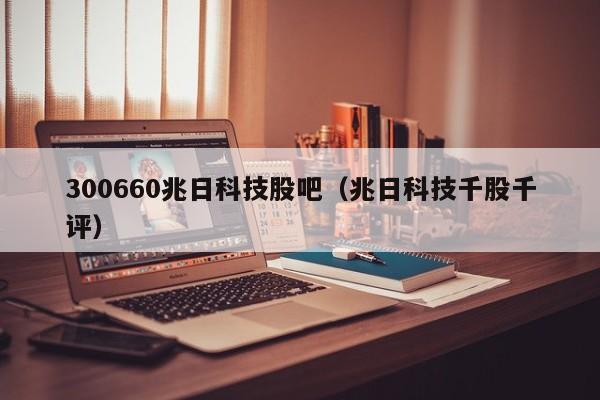300660兆日科技股吧（兆日科技千股千评）