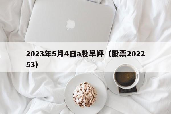 2023年5月4日a股早评（股票202253）