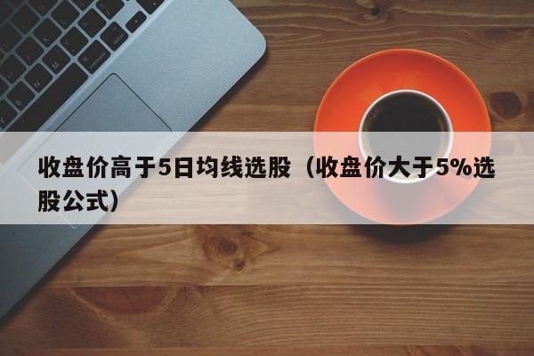 收盘价高于5日均线选股（收盘价大于5%选股公式）