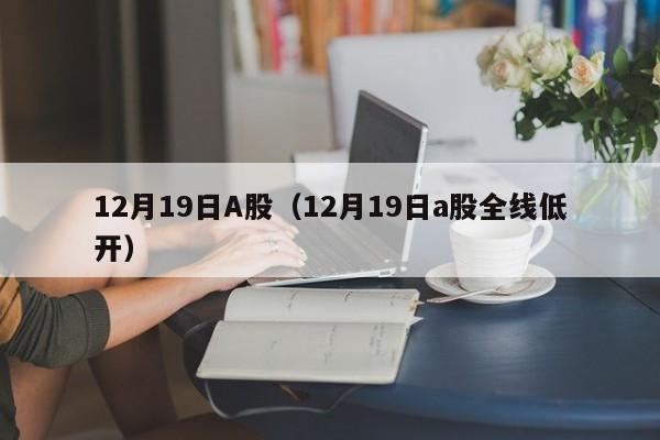 12月19日A股（12月19日a股全线低开）