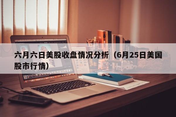 六月六日美股收盘情况分析（6月25日美国股市行情）
