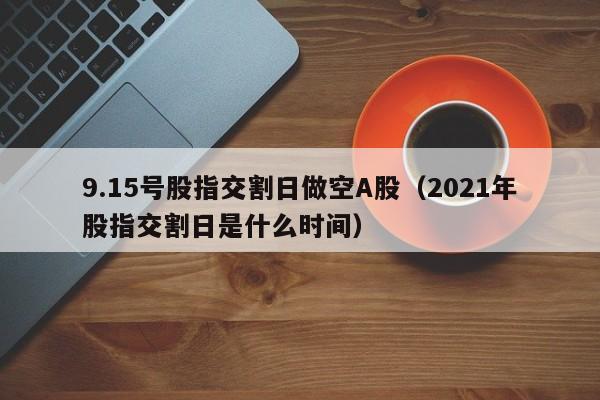 9.15号股指交割日做空A股（2021年股指交割日是什么时间）