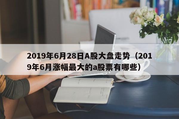 2019年6月28日A股大盘走势（2019年6月涨幅最大的a股票有哪些）
