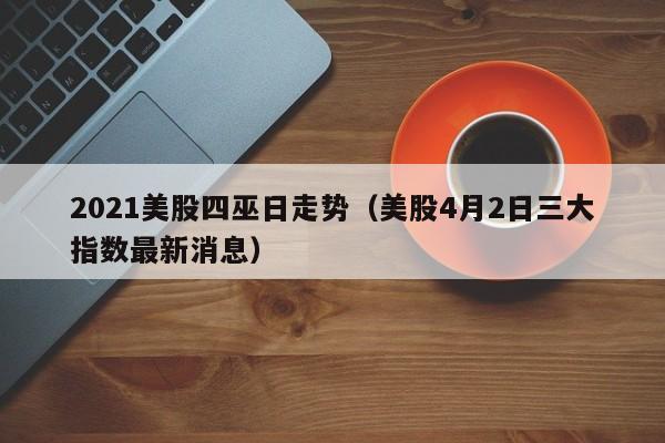 2021美股四巫日走势（美股4月2日三大指数最新消息）
