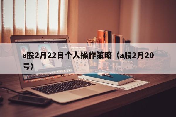 a股2月22日个人操作策略（a股2月20号）