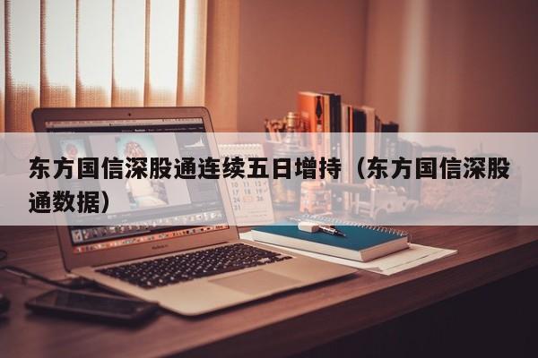 东方国信深股通连续五日增持（东方国信深股通数据）