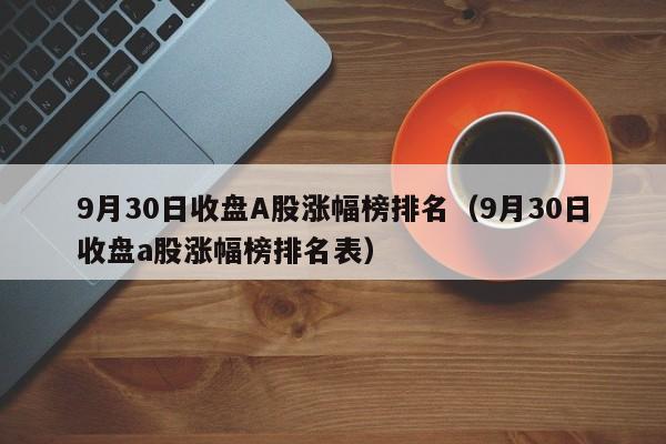 9月30日收盘A股涨幅榜排名（9月30日收盘a股涨幅榜排名表）