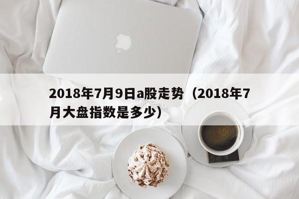 2018年7月9日a股走势（2018年7月大盘指数是多少）
