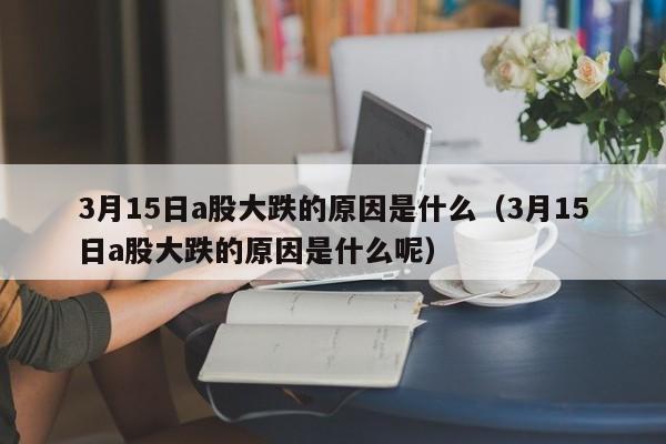 3月15日a股大跌的原因是什么（3月15日a股大跌的原因是什么呢）