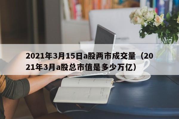 2021年3月15日a股两市成交量（2021年3月a股总市值是多少万亿）