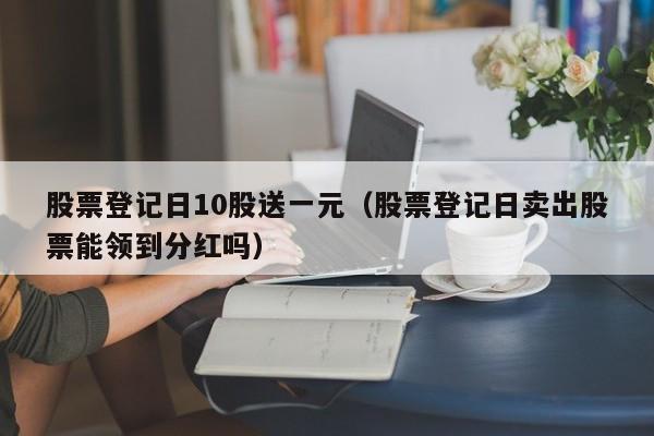 股票登记日10股送一元（股票登记日卖出股票能领到分红吗）