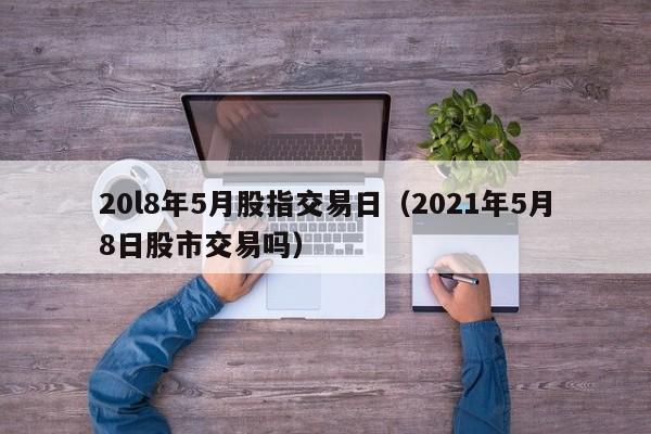 20l8年5月股指交易日（2021年5月8日股市交易吗）
