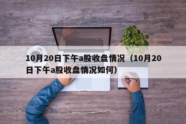 10月20日下午a股收盘情况（10月20日下午a股收盘情况如何）
