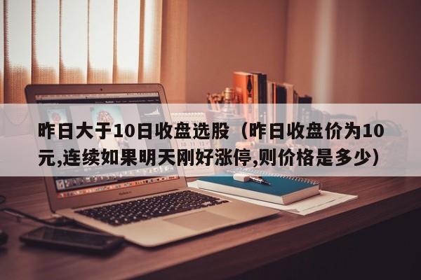 昨日大于10日收盘选股（昨日收盘价为10元,连续如果明天刚好涨停,则价格是多少）