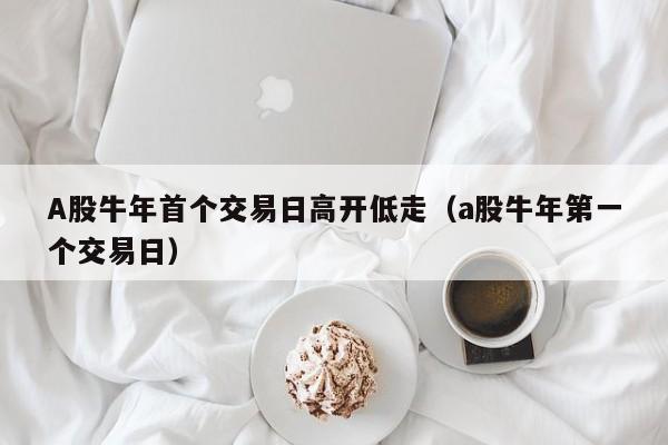 A股牛年首个交易日高开低走（a股牛年第一个交易日）