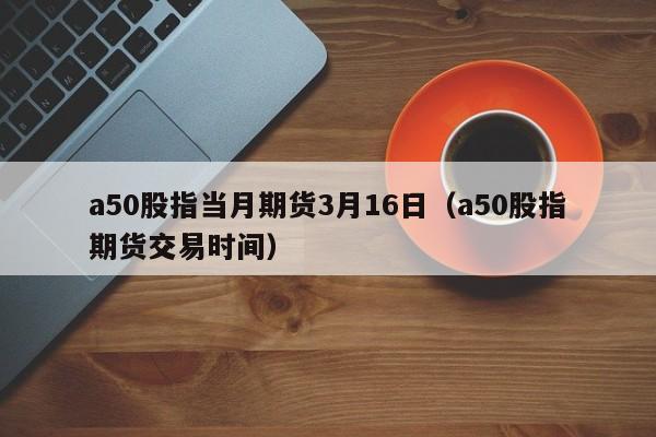 a50股指当月期货3月16日（a50股指期货交易时间）