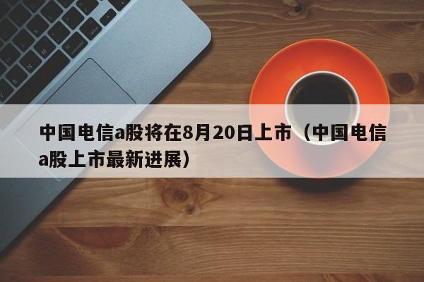 中国电信a股将在8月20日上市（中国电信a股上市最新进展）