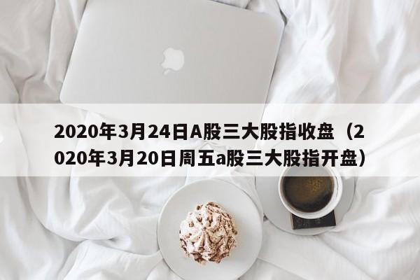 2020年3月24日A股三大股指收盘（2020年3月20日周五a股三大股指开盘）