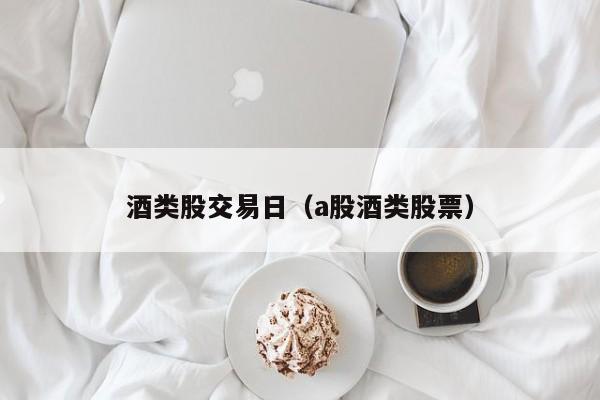 酒类股交易日（a股酒类股票）