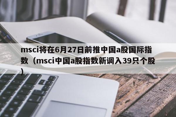 msci将在6月27日前推中国a股国际指数（msci中国a股指数新调入39只个股）