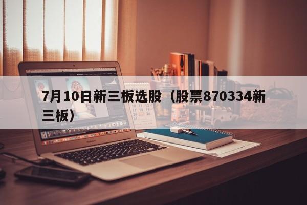 7月10日新三板选股（股票870334新三板）