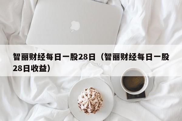 智丽财经每日一股28日（智丽财经每日一股28日收益）