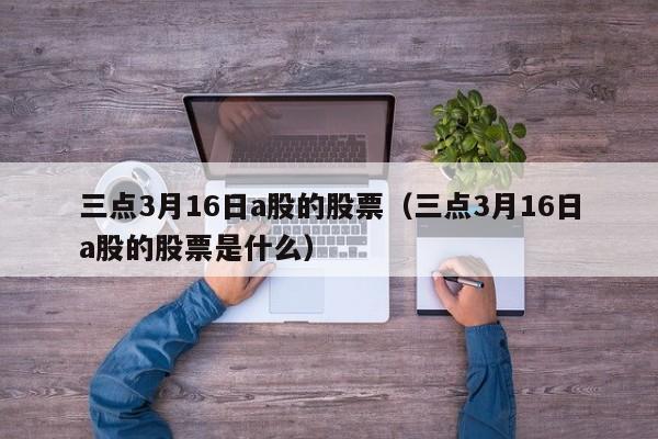 三点3月16日a股的股票（三点3月16日a股的股票是什么）