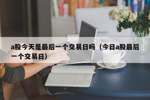 a股今天是最后一个交易日吗（今日a股最后一个交易日）
