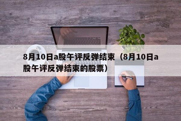 8月10日a股午评反弹结束（8月10日a股午评反弹结束的股票）