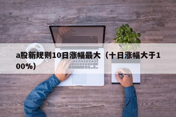 a股新规则10日涨幅最大（十日涨幅大于100%）