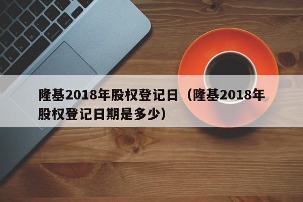 隆基2018年股权登记日（隆基2018年股权登记日期是多少）