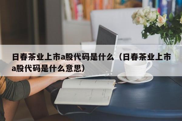 日春茶业上市a股代码是什么（日春茶业上市a股代码是什么意思）